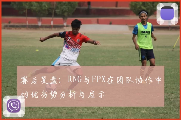 赛后复盘：RNG与FPX在团队协作中的优劣势分析与启示