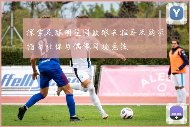 探索足球明星同款球衣推荐及购买指南让你与偶像同场竞技