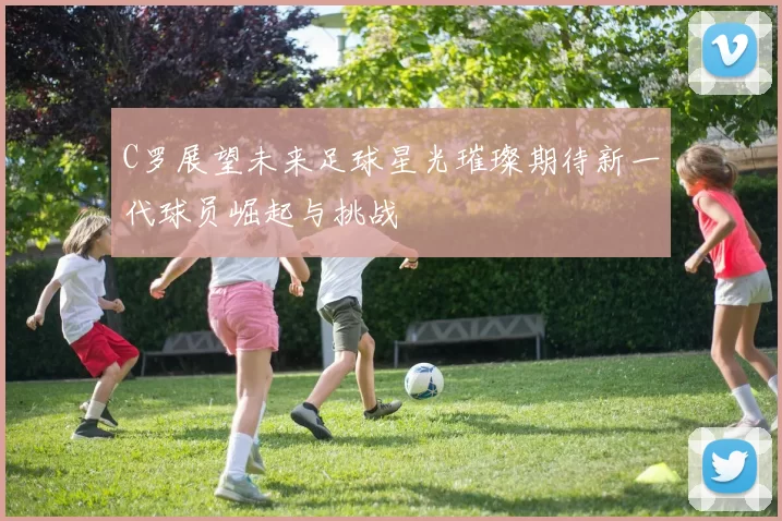 C罗展望未来足球星光璀璨期待新一代球员崛起与挑战