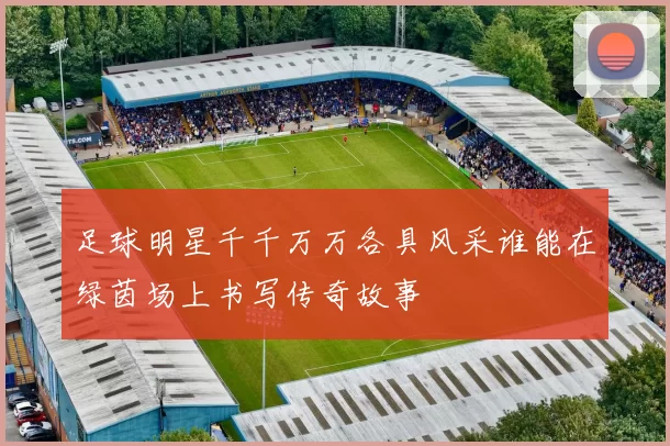 足球明星千千万万各具风采谁能在绿茵场上书写传奇故事