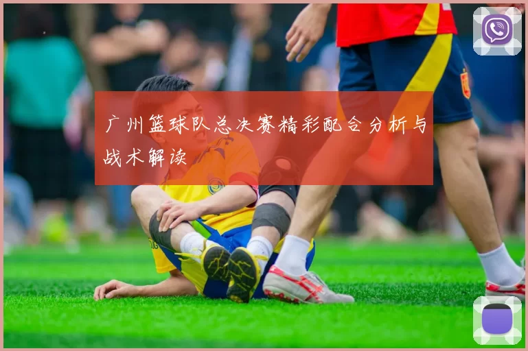 广州篮球队总决赛精彩配合分析与战术解读
