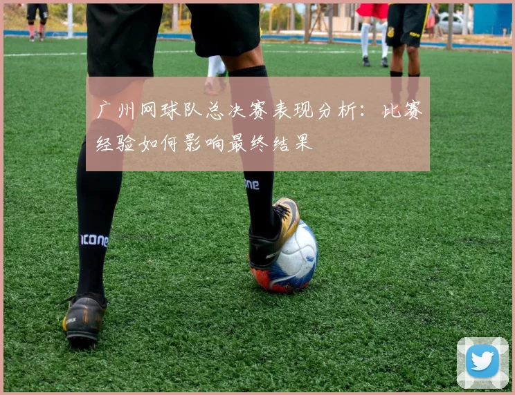 广州网球队总决赛表现分析：比赛经验如何影响最终结果