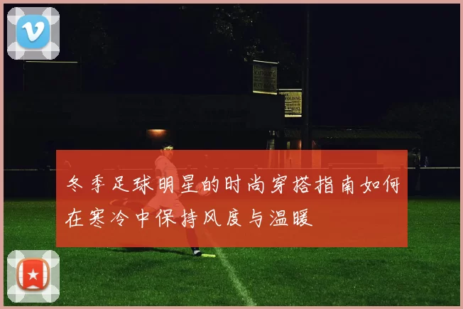 冬季足球明星的时尚穿搭指南如何在寒冷中保持风度与温暖