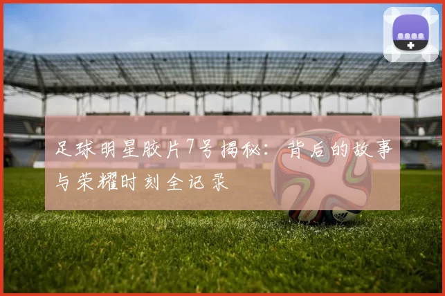 足球明星胶片7号揭秘：背后的故事与荣耀时刻全记录