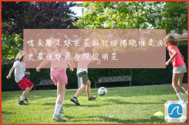 喀麦隆足球巨星排行榜揭晓谁是历史最佳球员与现役明星