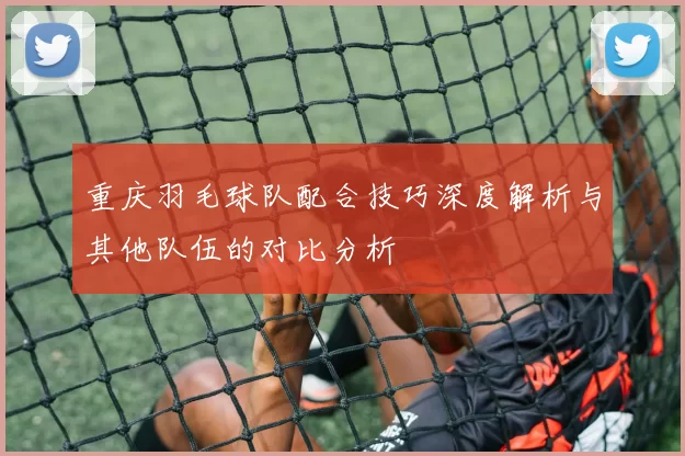 重庆羽毛球队配合技巧深度解析与其他队伍的对比分析
