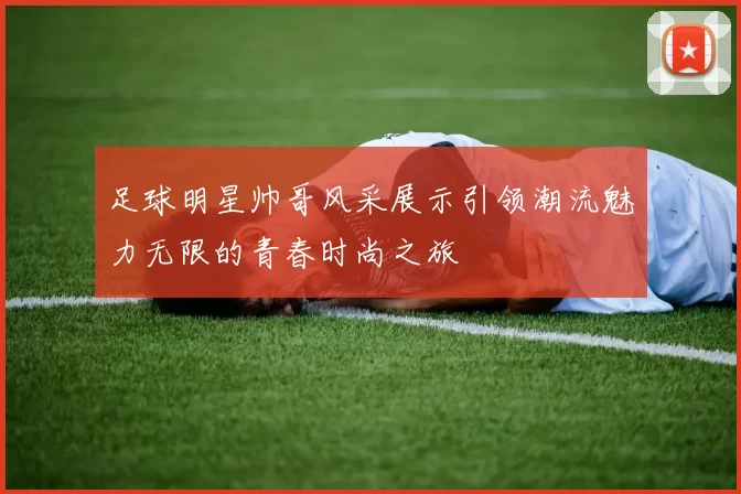 足球明星帅哥风采展示引领潮流魅力无限的青春时尚之旅