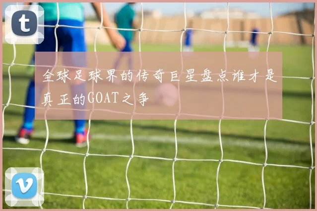 全球足球界的传奇巨星盘点谁才是真正的GOAT之争
