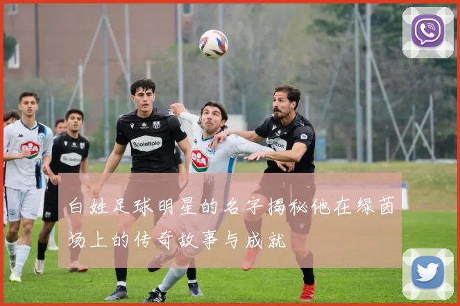白姓足球明星的名字揭秘他在绿茵场上的传奇故事与成就