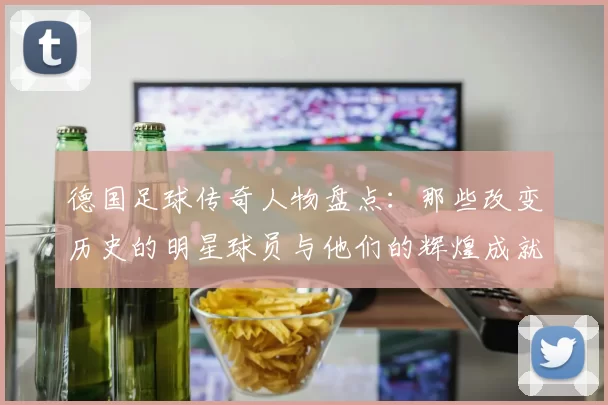 德国足球传奇人物盘点：那些改变历史的明星球员与他们的辉煌成就