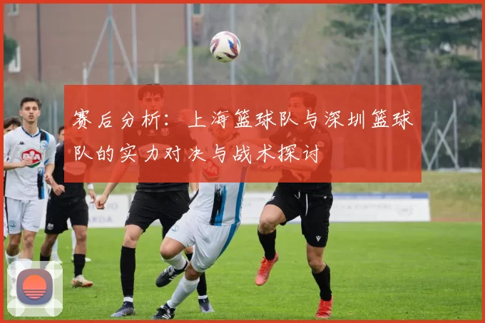 赛后分析：上海篮球队与深圳篮球队的实力对决与战术探讨