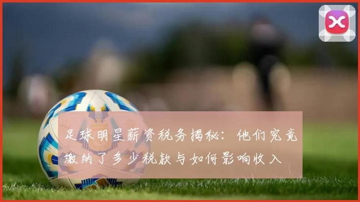 足球明星薪资税务揭秘：他们究竟缴纳了多少税款与如何影响收入