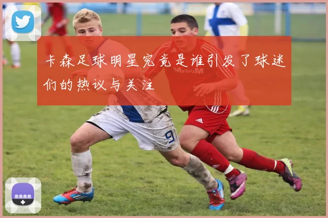 卡森足球明星究竟是谁引发了球迷们的热议与关注
