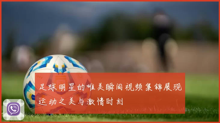 足球明星的唯美瞬间视频集锦展现运动之美与激情时刻