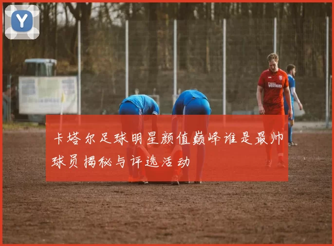 卡塔尔足球明星颜值巅峰谁是最帅球员揭秘与评选活动