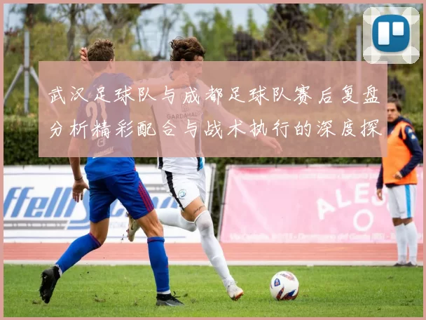 武汉足球队与成都足球队赛后复盘分析精彩配合与战术执行的深度探讨
