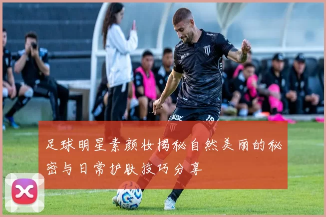 足球明星素颜妆揭秘自然美丽的秘密与日常护肤技巧分享