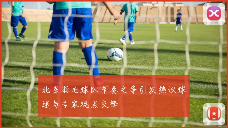 北京羽毛球队节奏之争引发热议球迷与专家观点交锋