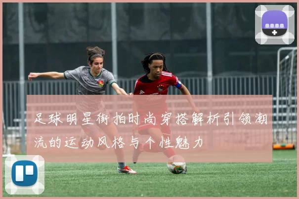 足球明星街拍时尚穿搭解析引领潮流的运动风格与个性魅力