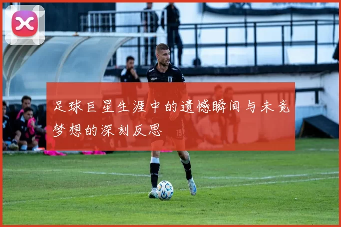 足球巨星生涯中的遗憾瞬间与未竟梦想的深刻反思