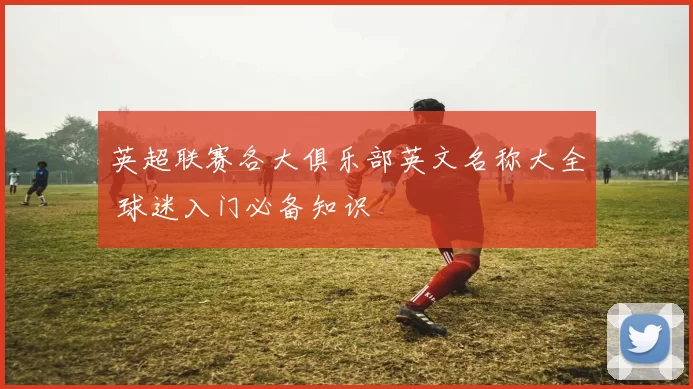英超联赛各大俱乐部英文名称大全 球迷入门必备知识