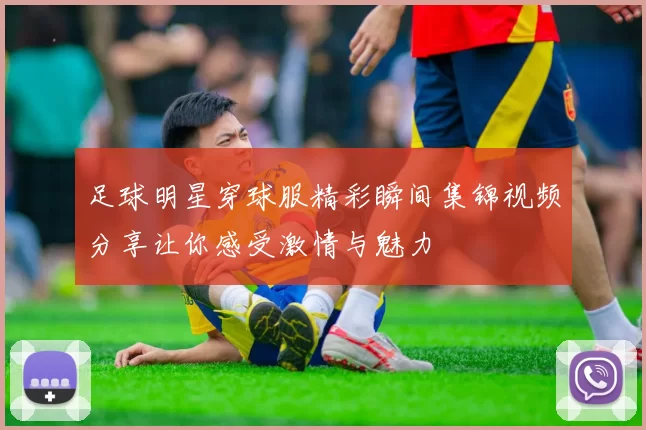 足球明星穿球服精彩瞬间集锦视频分享让你感受激情与魅力