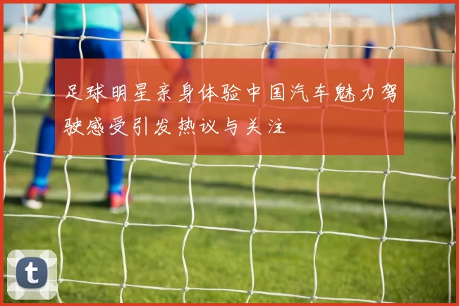 足球明星亲身体验中国汽车魅力驾驶感受引发热议与关注