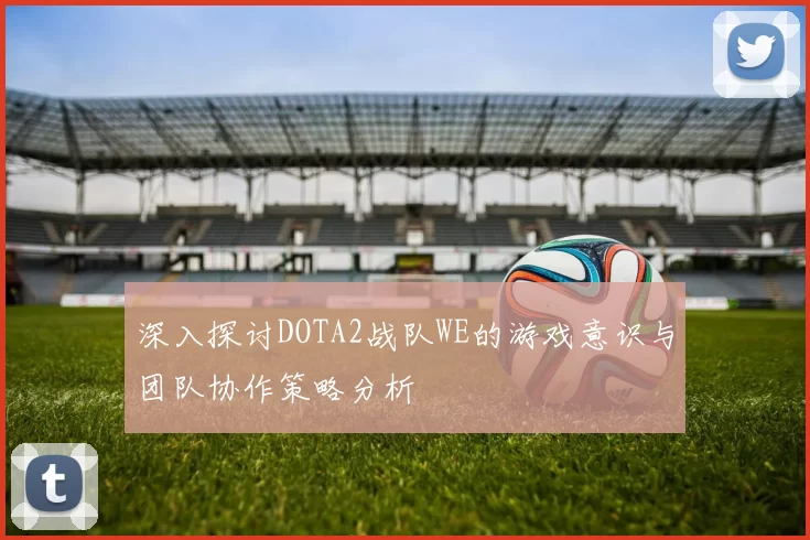 深入探讨DOTA2战队WE的游戏意识与团队协作策略分析
