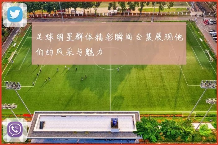 足球明星群体精彩瞬间合集展现他们的风采与魅力