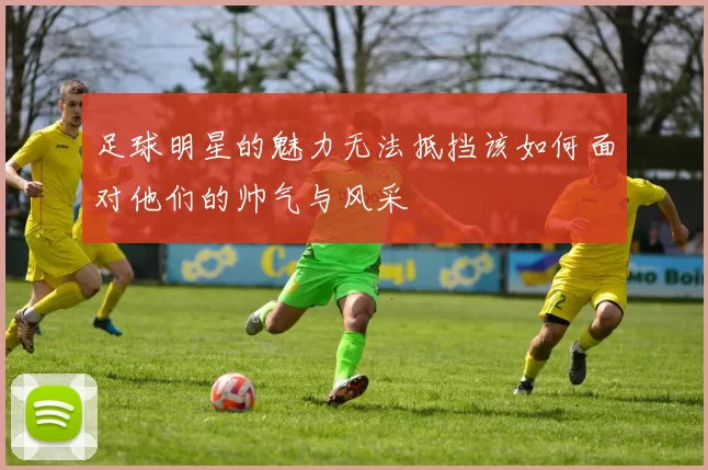 足球明星的魅力无法抵挡该如何面对他们的帅气与风采