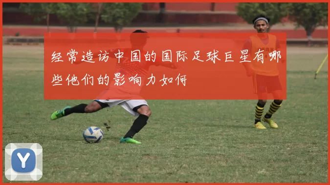 经常造访中国的国际足球巨星有哪些他们的影响力如何