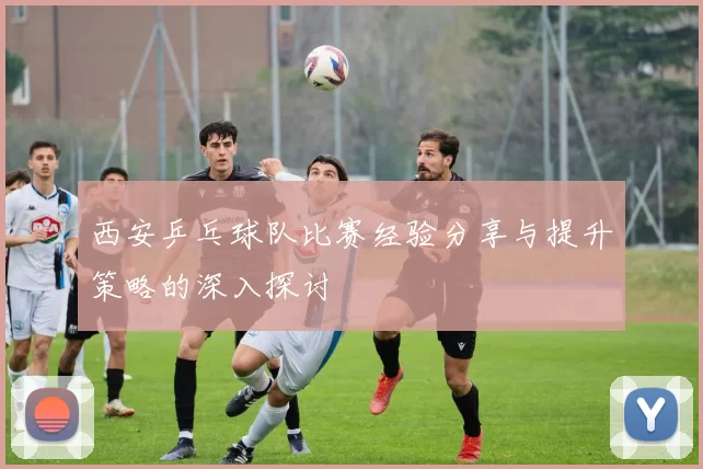 西安乒乓球队比赛经验分享与提升策略的深入探讨