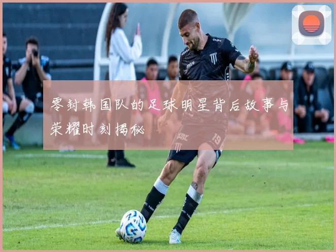 零封韩国队的足球明星背后故事与荣耀时刻揭秘