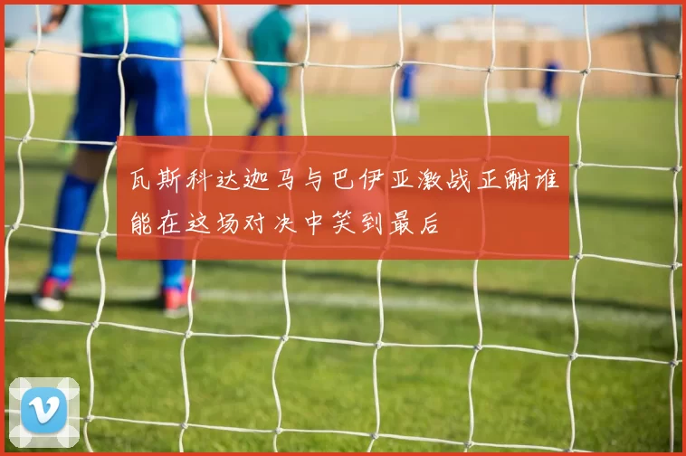 瓦斯科达迦马与巴伊亚激战正酣谁能在这场对决中笑到最后