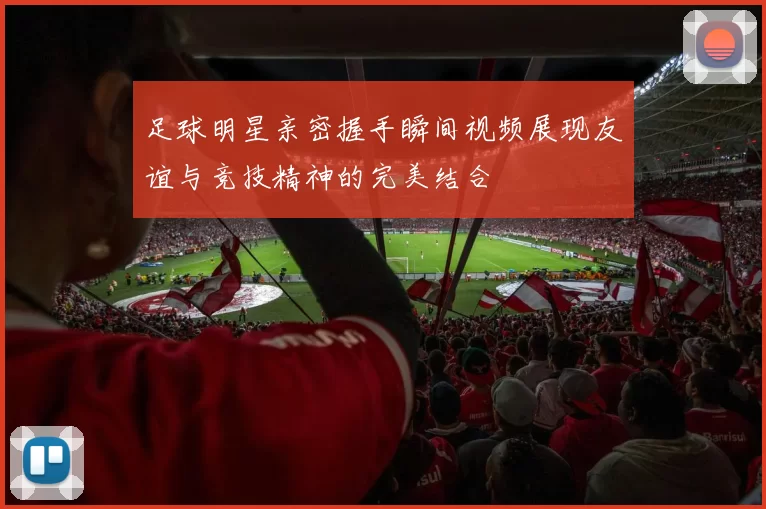 足球明星亲密握手瞬间视频展现友谊与竞技精神的完美结合